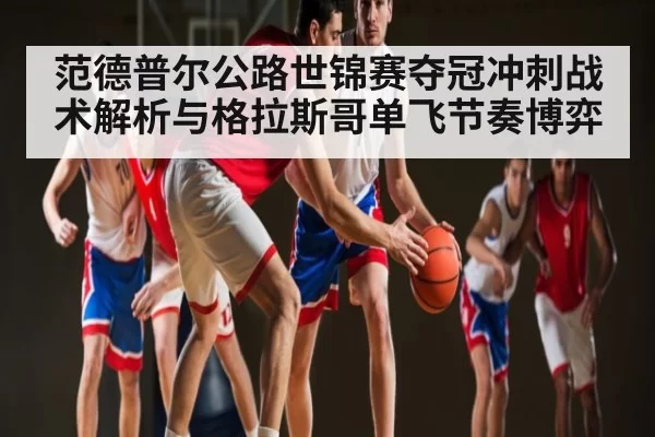 范德普尔公路世锦赛夺冠冲刺战术解析与格拉斯哥单飞节奏博弈